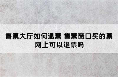 售票大厅如何退票 售票窗口买的票网上可以退票吗